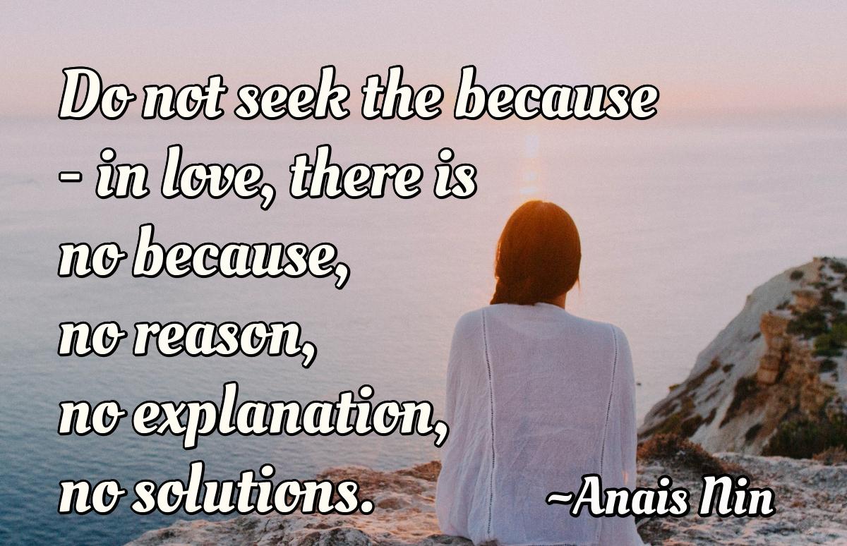 Do not seek the because - in love, there is no because, no reason, no explanation, no solutions.