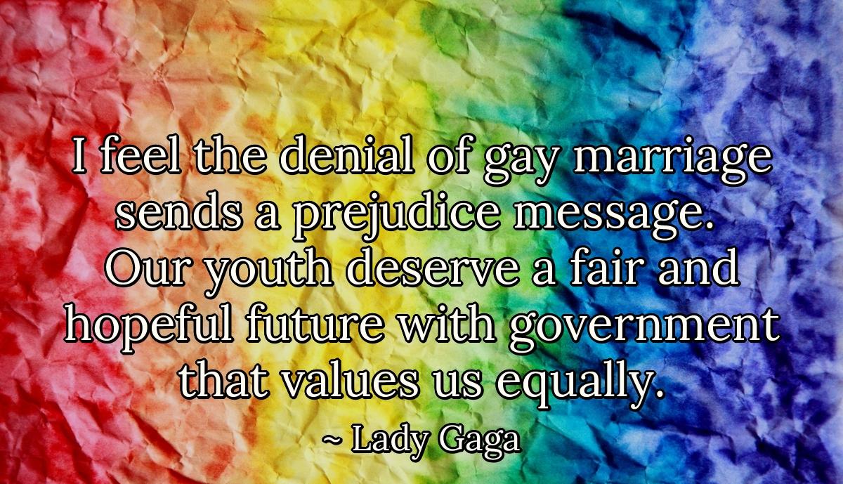 I feel the denial of gay marriage sends a prejudice message. Our youth deserve a fair and hopeful future with government that values us equally.