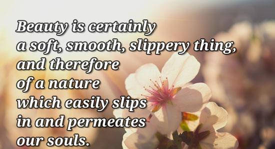 Beauty is certainly a soft, smooth, slippery thing, and therefore of a nature which easily slips in and permeates our souls.