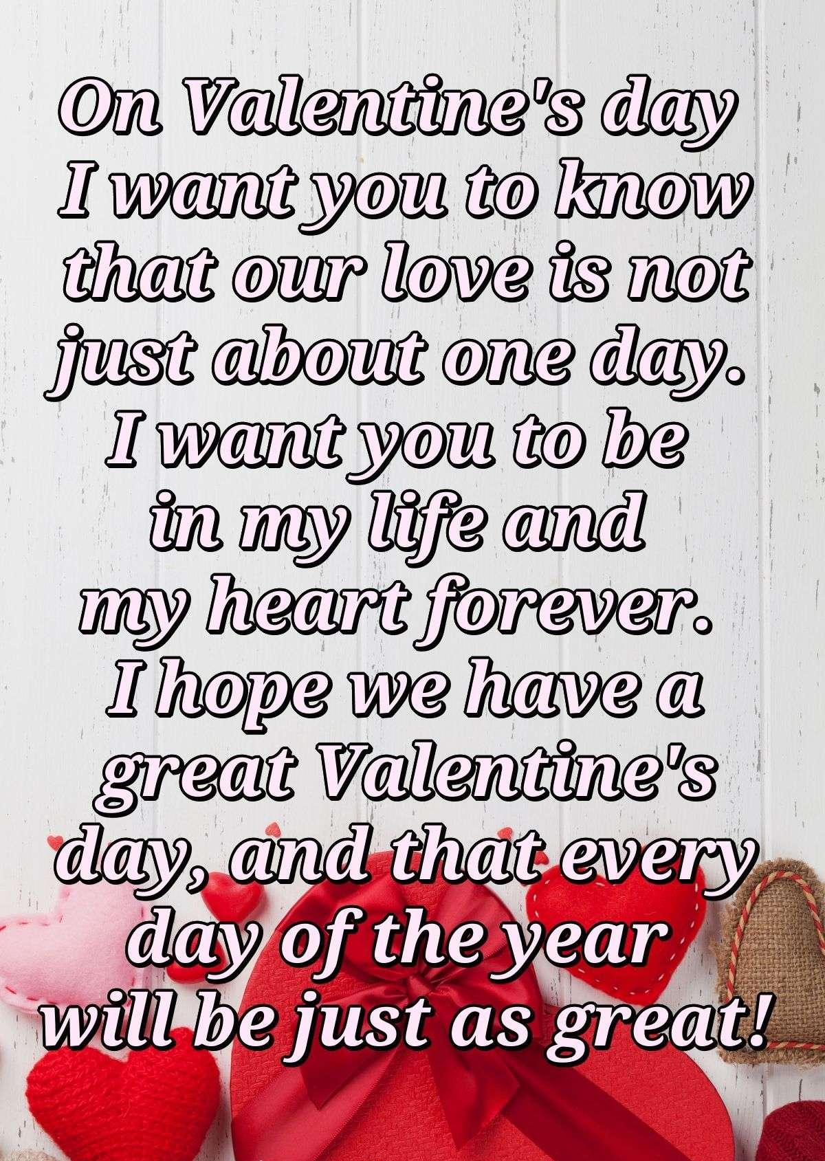 On Valentine's day I want you to know that our love is not just about one day. I want you to be in my life and my heart forever. I hope we have a great Valentine's day, and that every day of the year will be just as great!