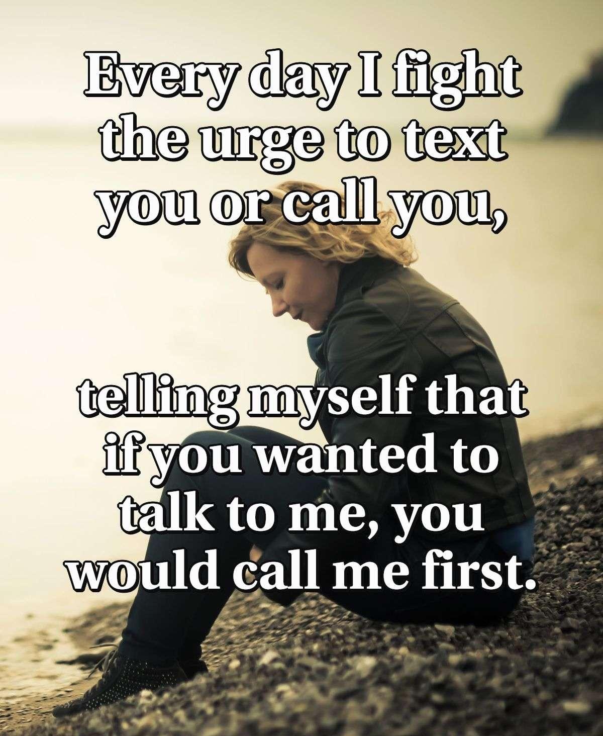 Every day I fight the urge to text you or call you, telling myself that if you wanted to talk to me, you would call me first.