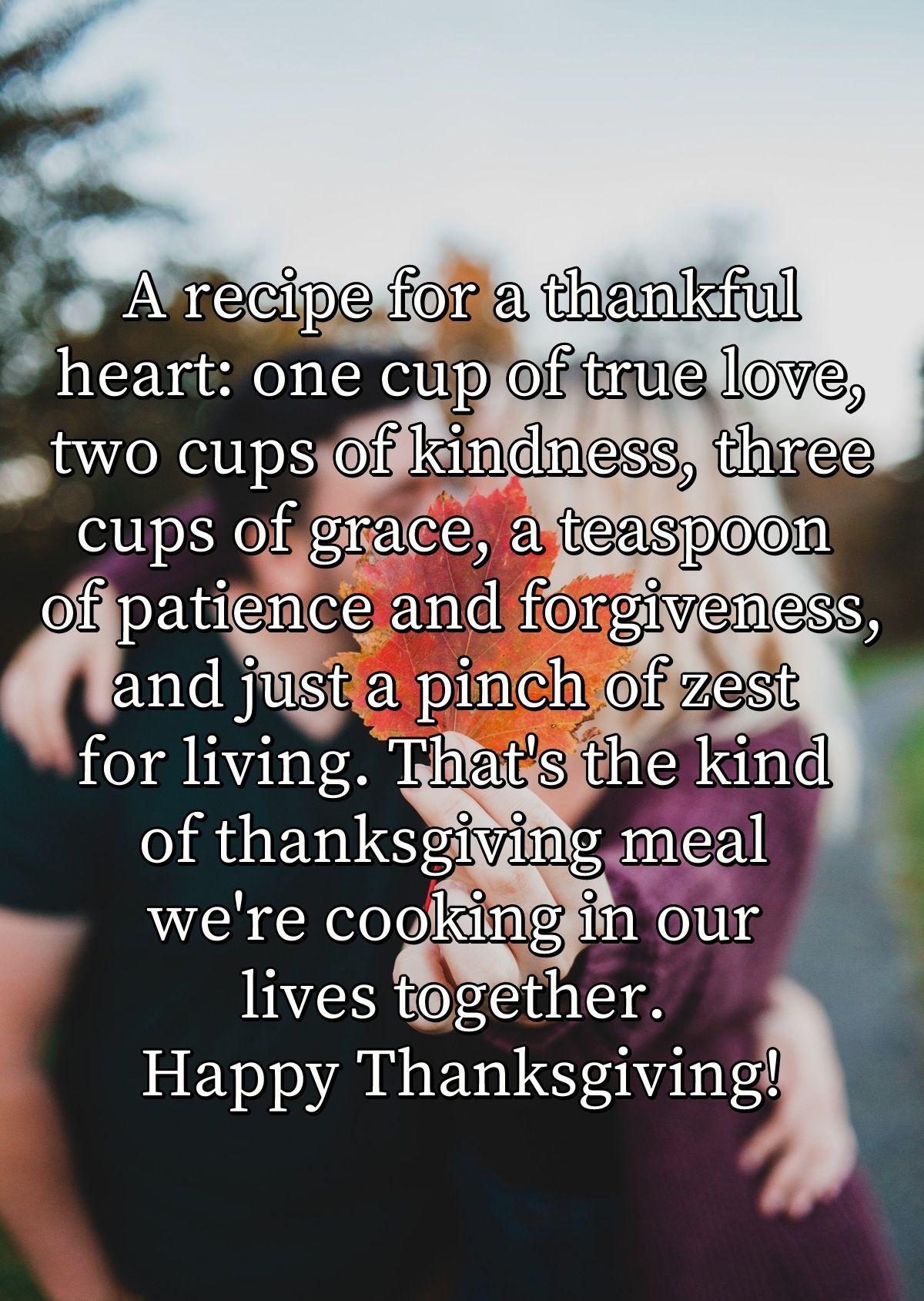 A recipe for a thankful heart: one cup of true love, two cups of kindness, three cups of grace, a teaspoon of patience and forgiveness, and just a pinch of zest for living. That's the kind of thanksgiving meal we're cooking in our lives together. Happy Thanksgiving!