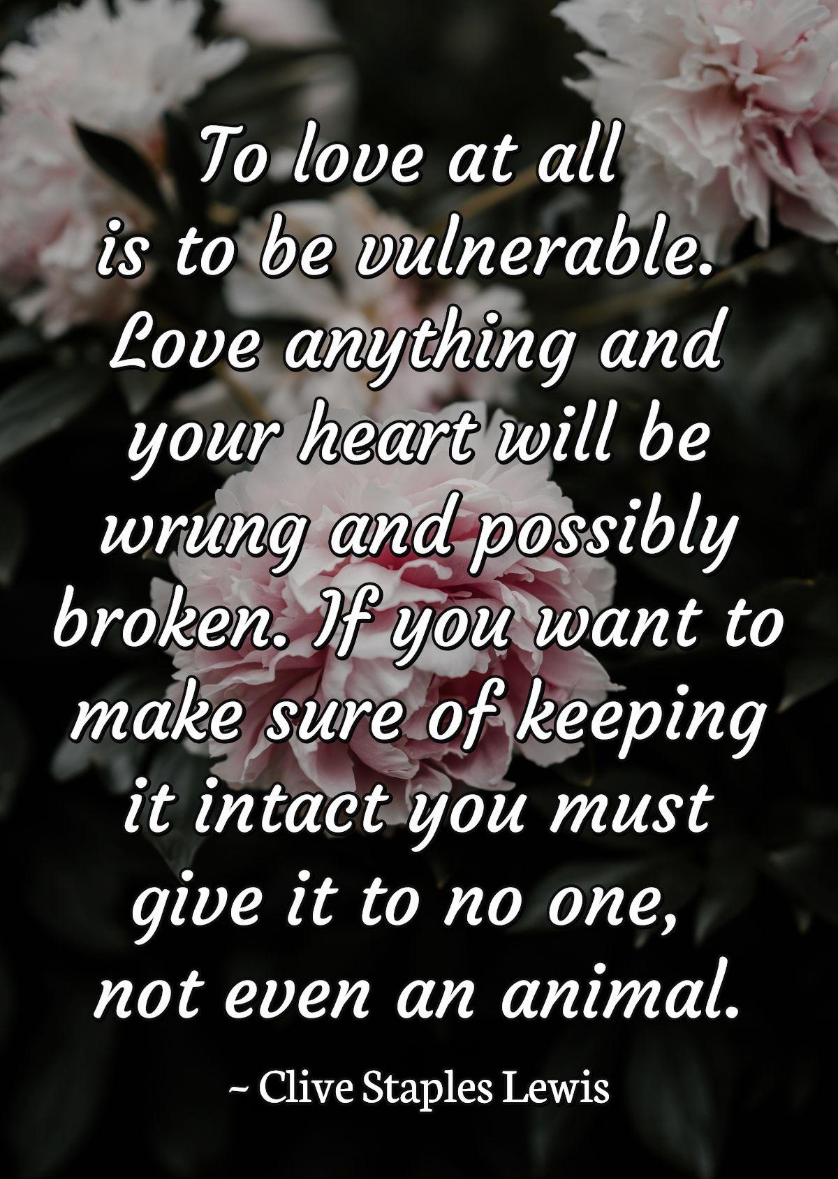 To love at all is to be vulnerable. Love anything and your heart will be wrung and possibly broken. If you want to make sure of keeping it intact you must give it to no one, not even an animal.