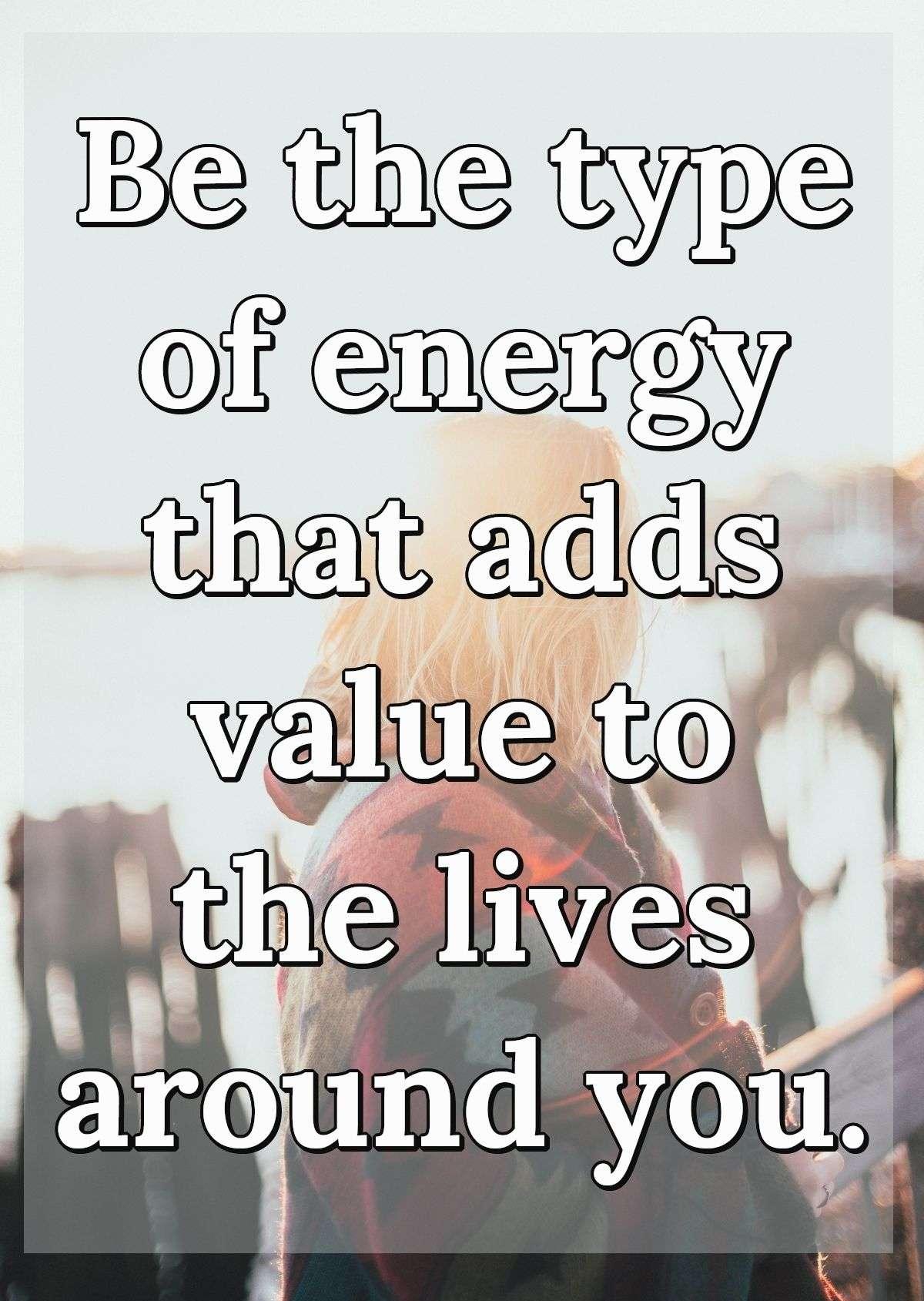 Be the type of energy that adds value to the lives around you.