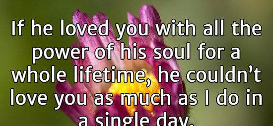 If he loved you with all the power of his soul for a whole lifetime, he couldn’t love you as much as I do in a single day.