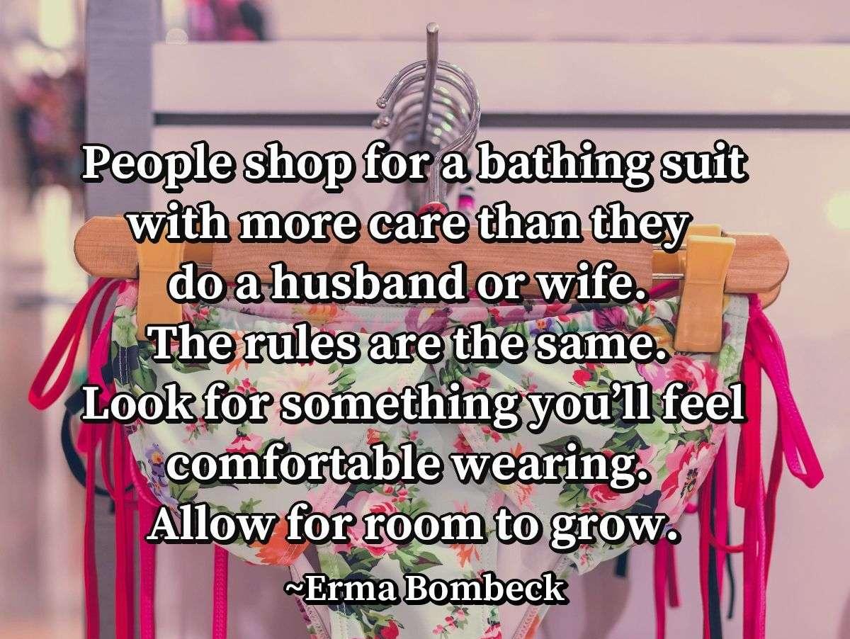 People shop for a bathing suit with more care than they do a husband or wife. The rules are the same. Look for something you’ll feel comfortable wearing. Allow for room to grow.