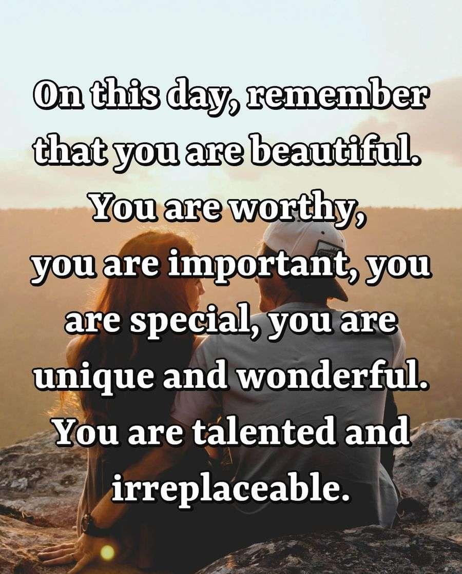 On this day, remember that you are beautiful. You are worthy, you are important, you are special, you are unique and wonderful. You are talented and irreplaceable.