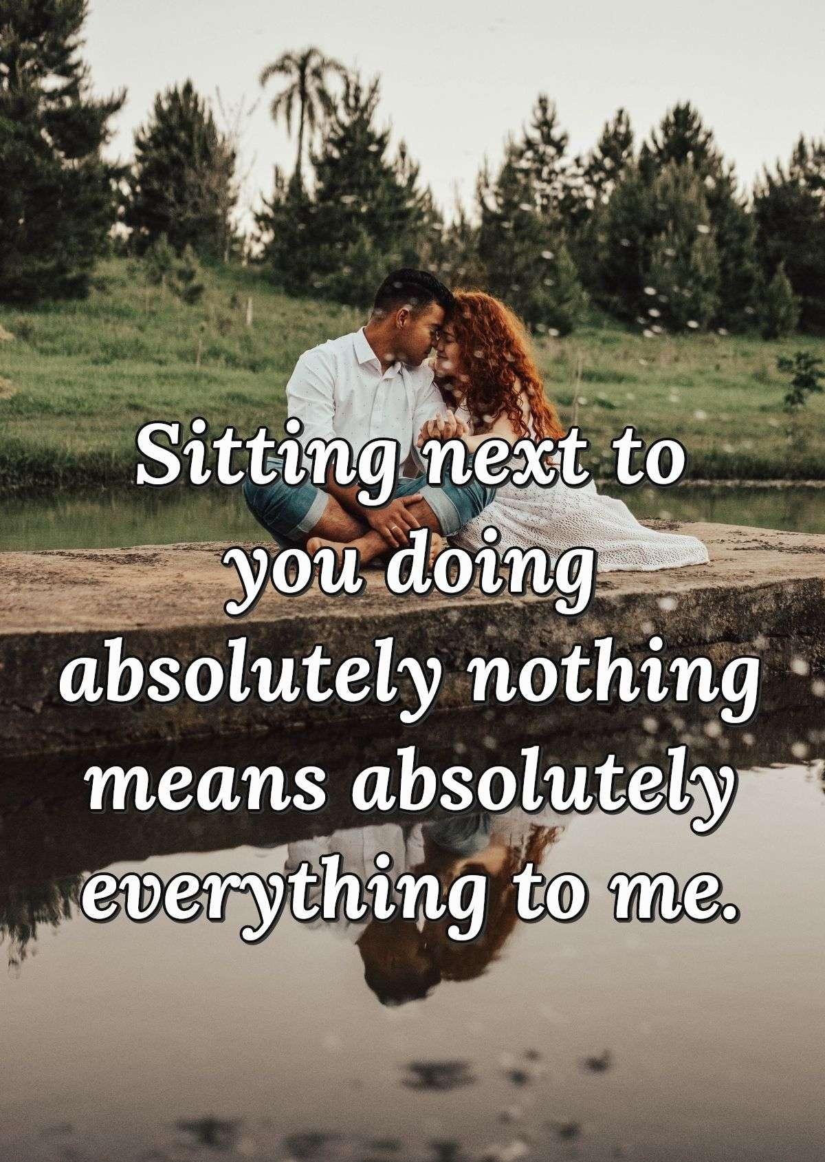 Sitting next to you doing absolutely nothing means absolutely everything to me.