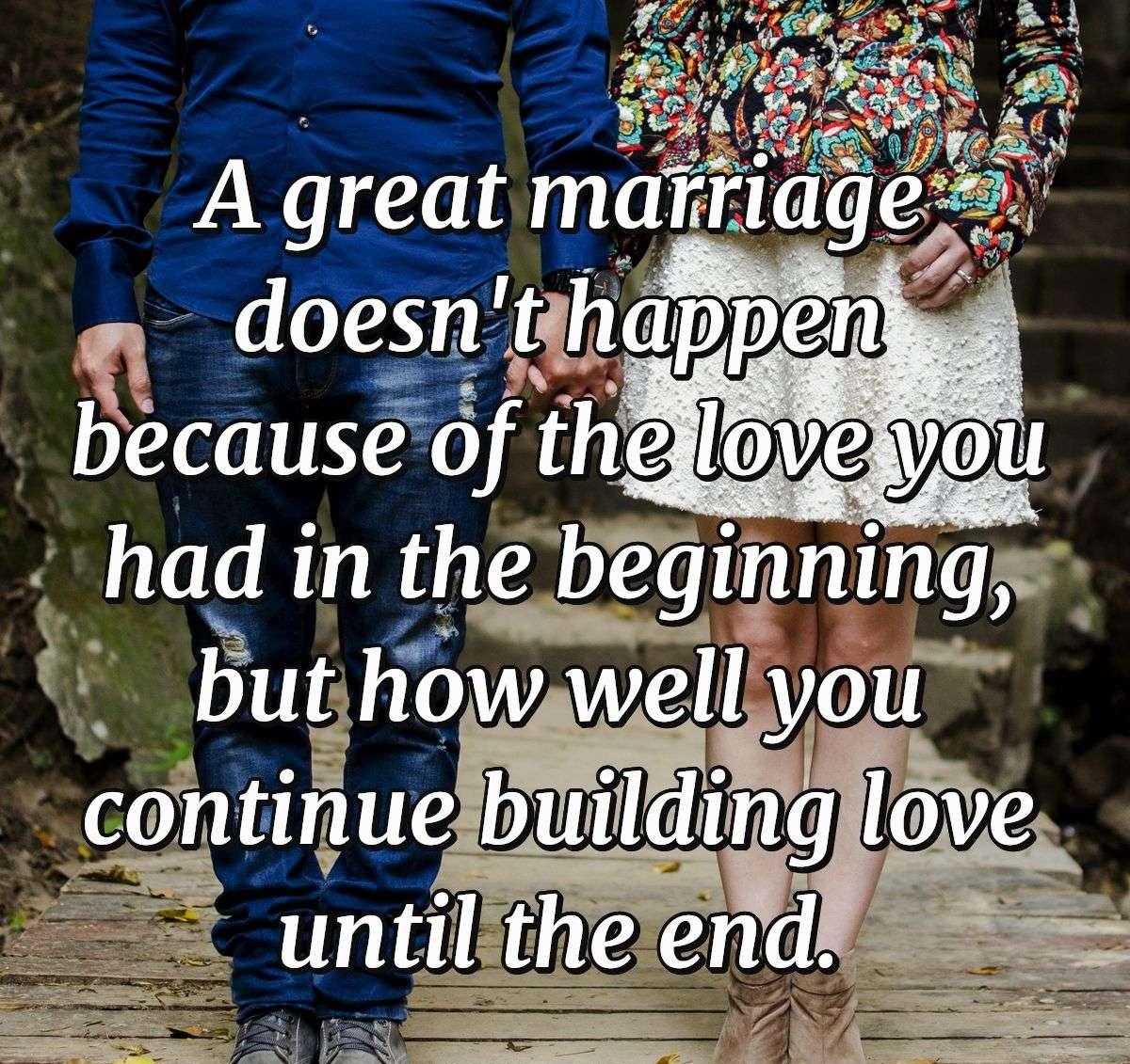 A great marriage doesn't happen because of the love you had in the beginning but how well you continue building love until the end.