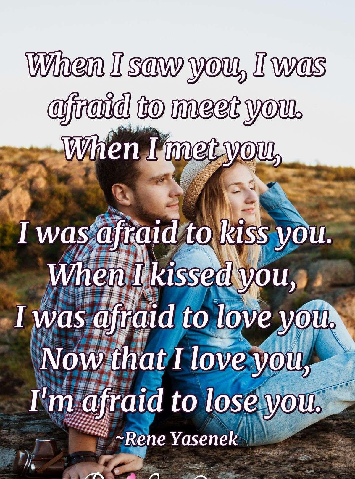 When I saw you, I was afraid to meet you. When I met you, I was afraid to kiss you. When I kissed you, I was afraid to love you. Now that I love you, I'm afraid to lose you.