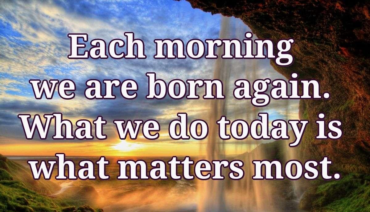 Each morning we are born again. What we do today is what matters most.