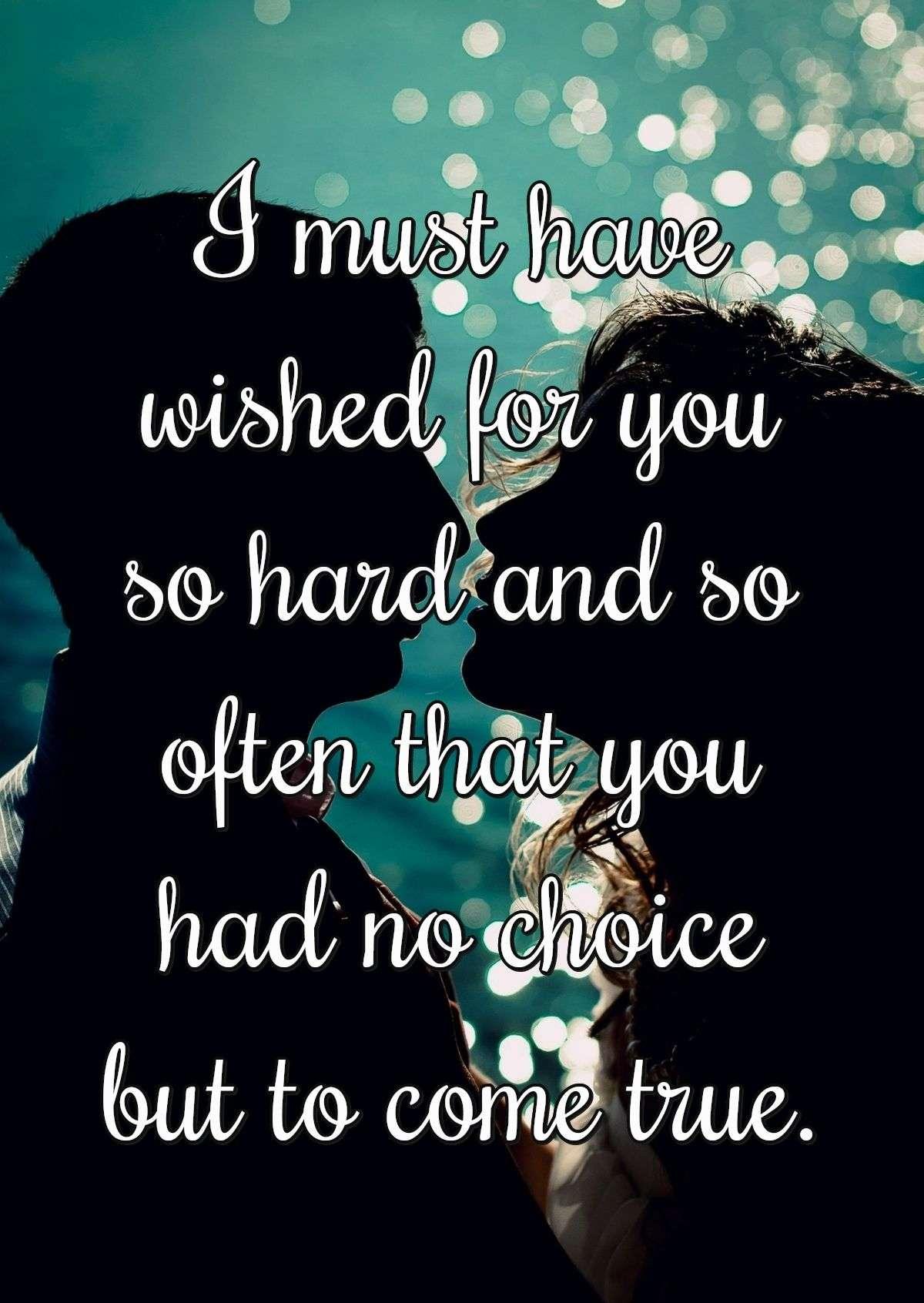 I must have wished for you so hard and so often that you had no choice but to come true.