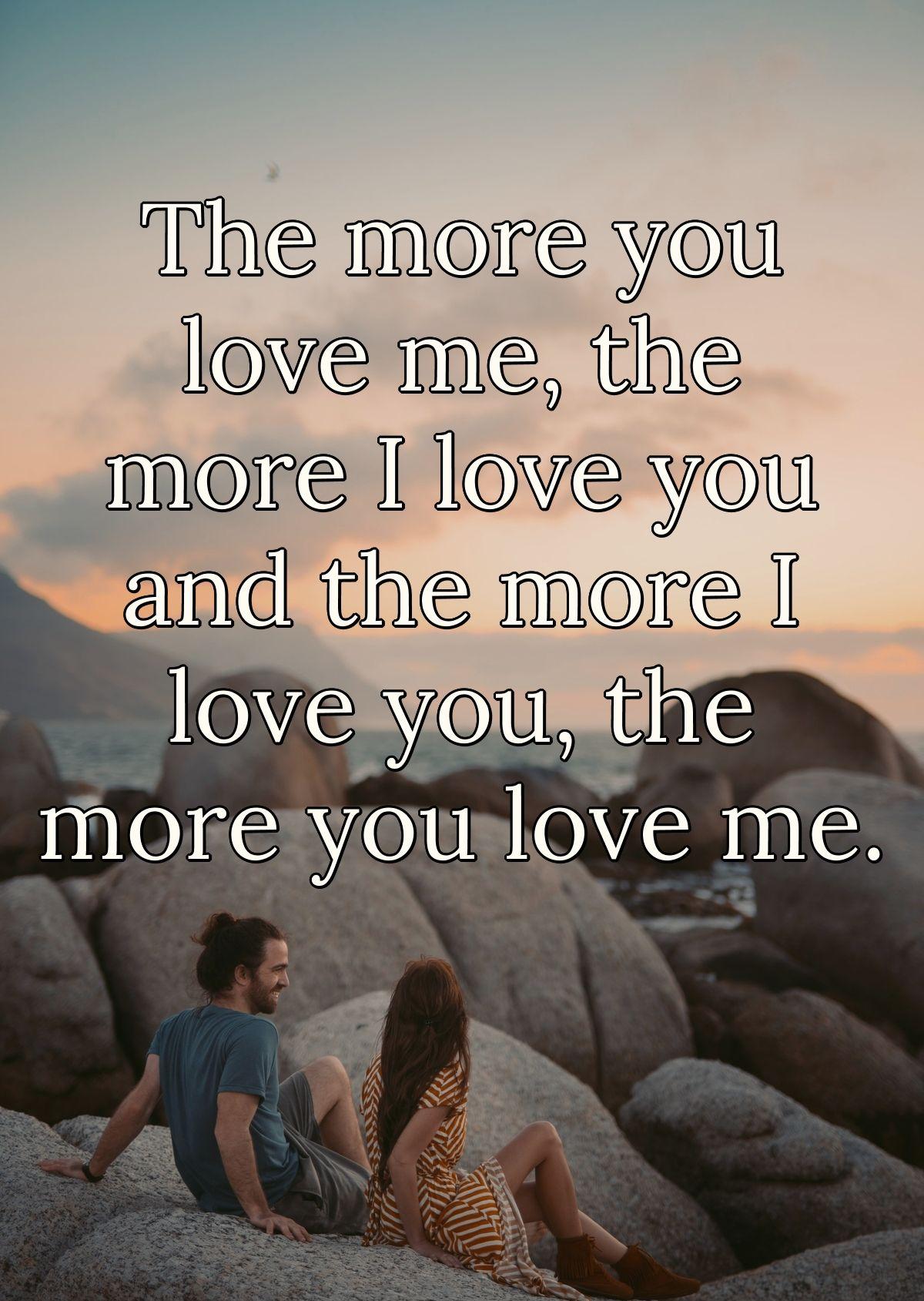 The more you love me, the more I love you and the more I love you, the more you love me.