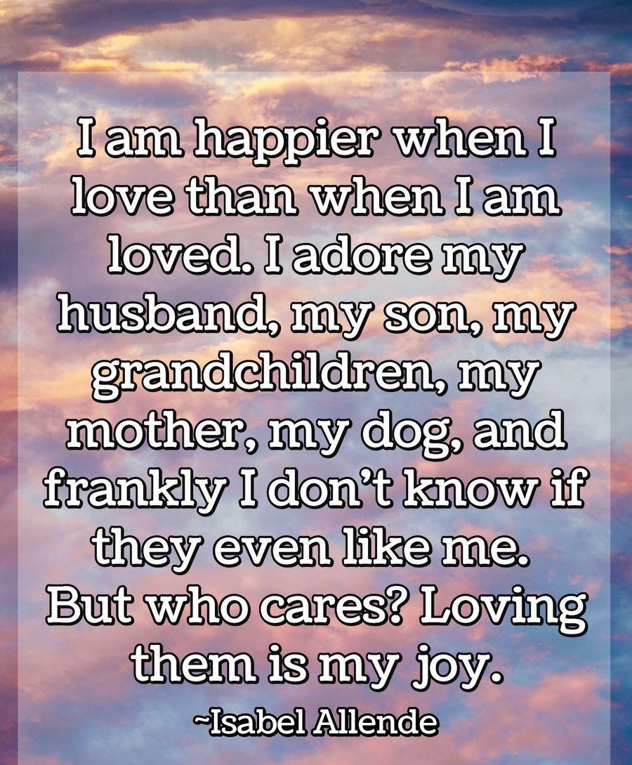 I am happier when I love than when I am loved. I adore my husband, my son, my grandchildren, my mother, my dog, and frankly I don't know if they even like me. But who cares? Loving them is my joy.