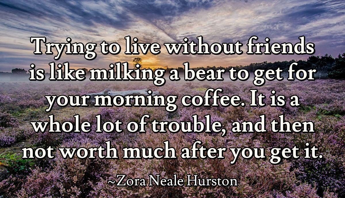 Trying to live without friends is like milking a bear to get for your morning coffee. It is a whole lot of trouble, and then not worth much after you get it.