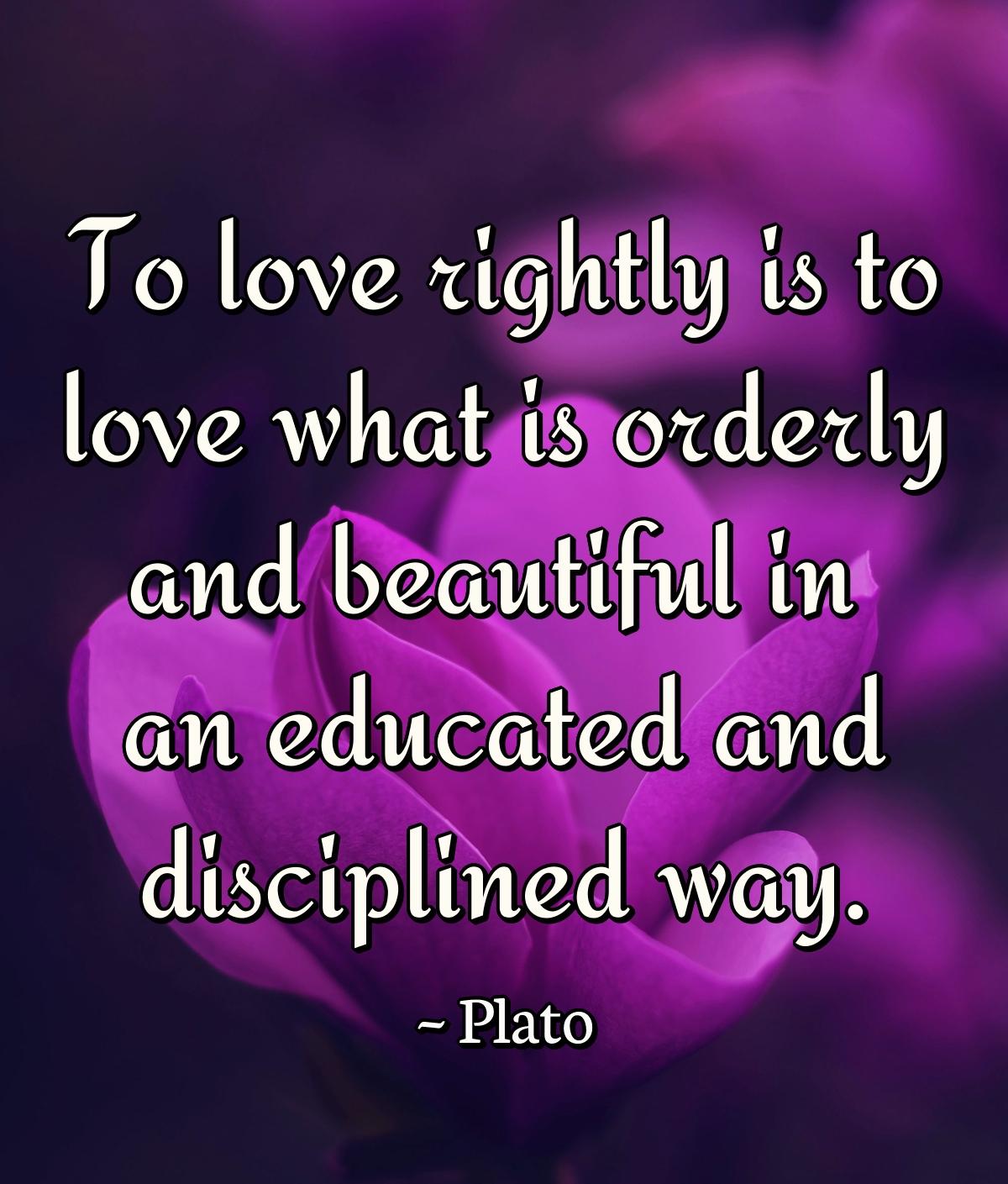 To love rightly is to love what is orderly and beautiful in an educated and disciplined way.