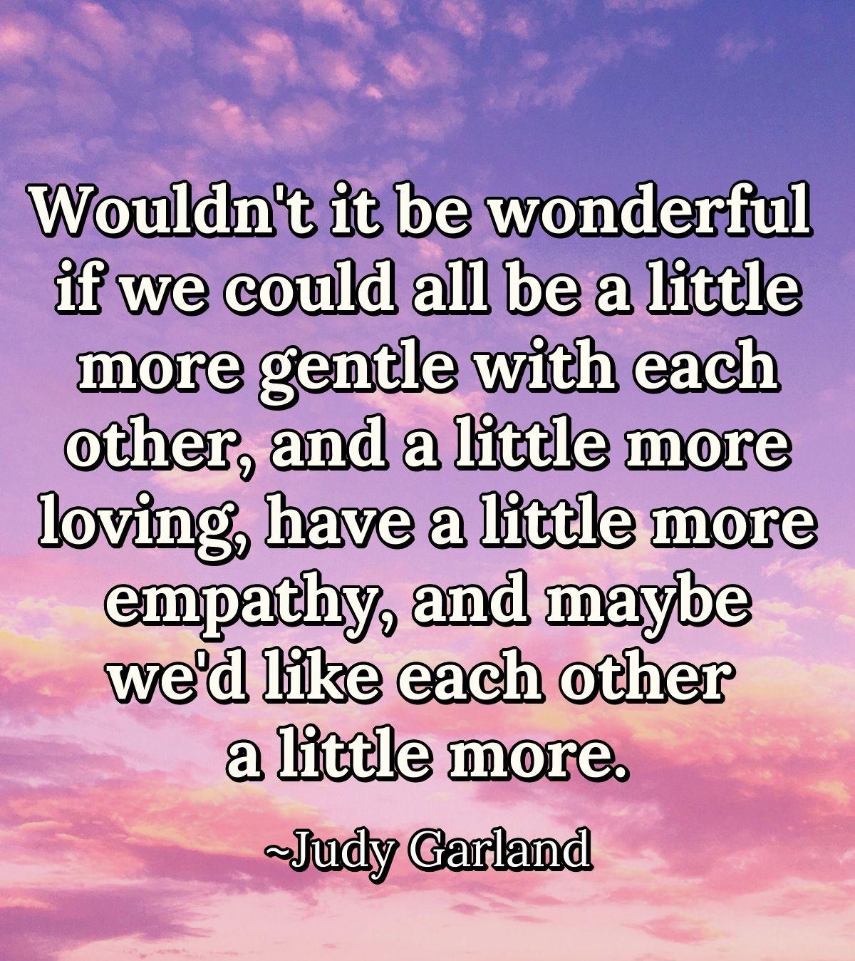 Wouldn't it be wonderful if we could all be a little more gentle with each other, and a little more loving, have a little more empathy, and maybe we'd like each other a little more.