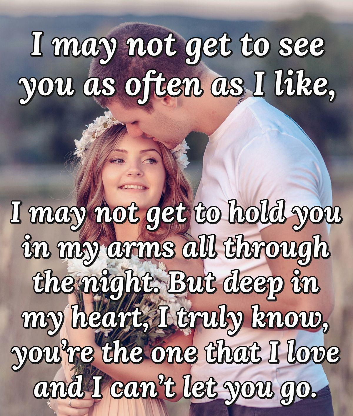 I may not get to see you as often as I like, I may not get to hold you in my arms all through the night. But deep in my heart, I truly know, you’re the one that I love and I can’t let you go.