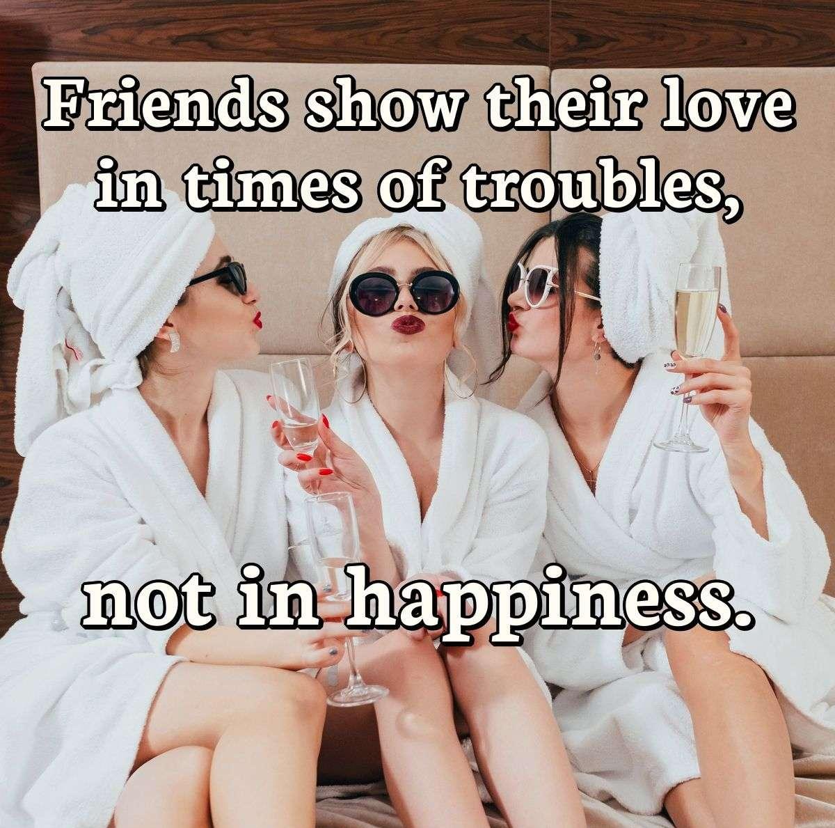 Friends show their love in times of troubles, not in happiness.