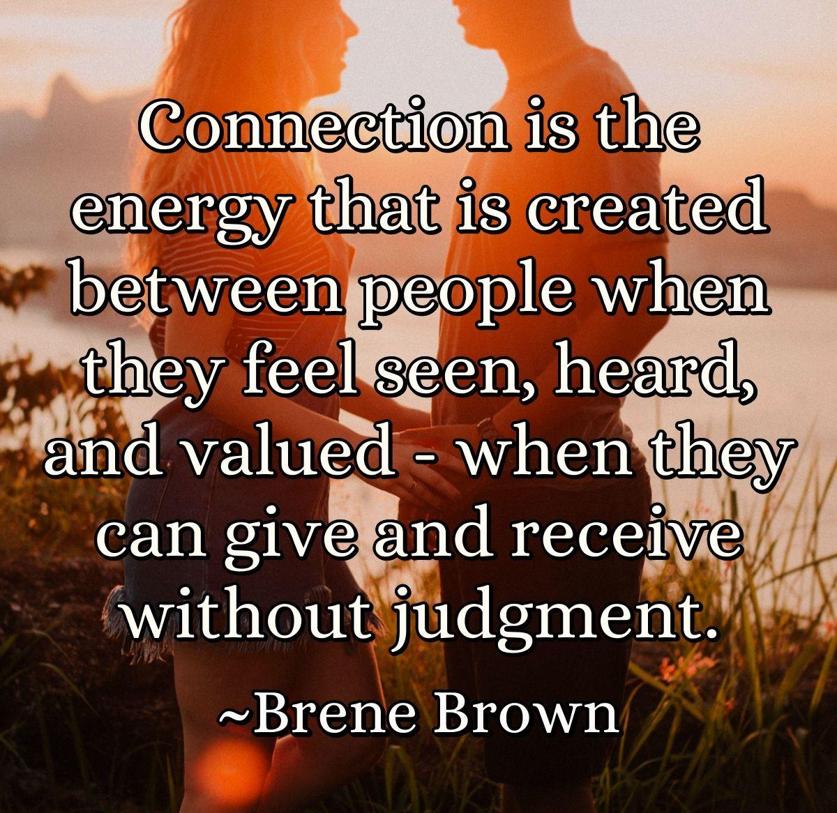 Connection is the energy that is created between people when they feel seen, heard, and valued - when they can give and receive without judgment.