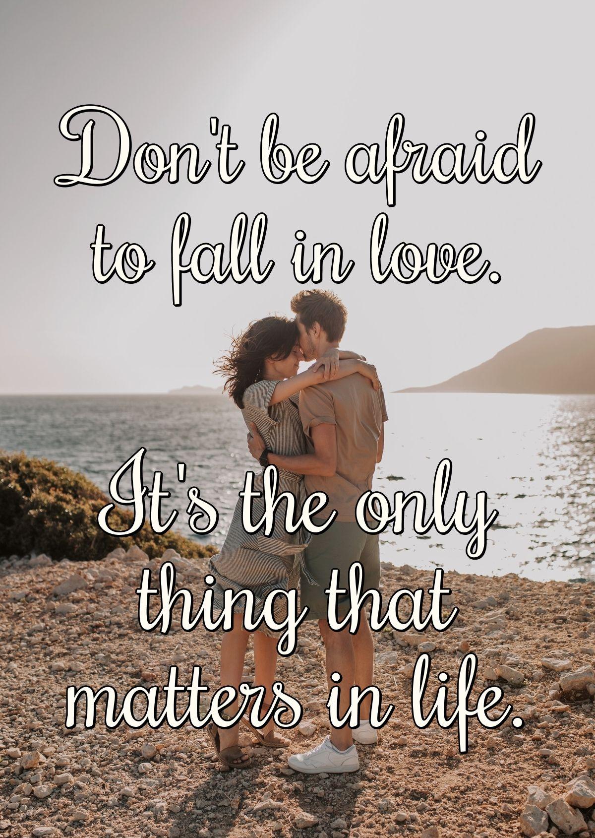 Don't be afraid to fall in love. It's the only thing that matters in life.