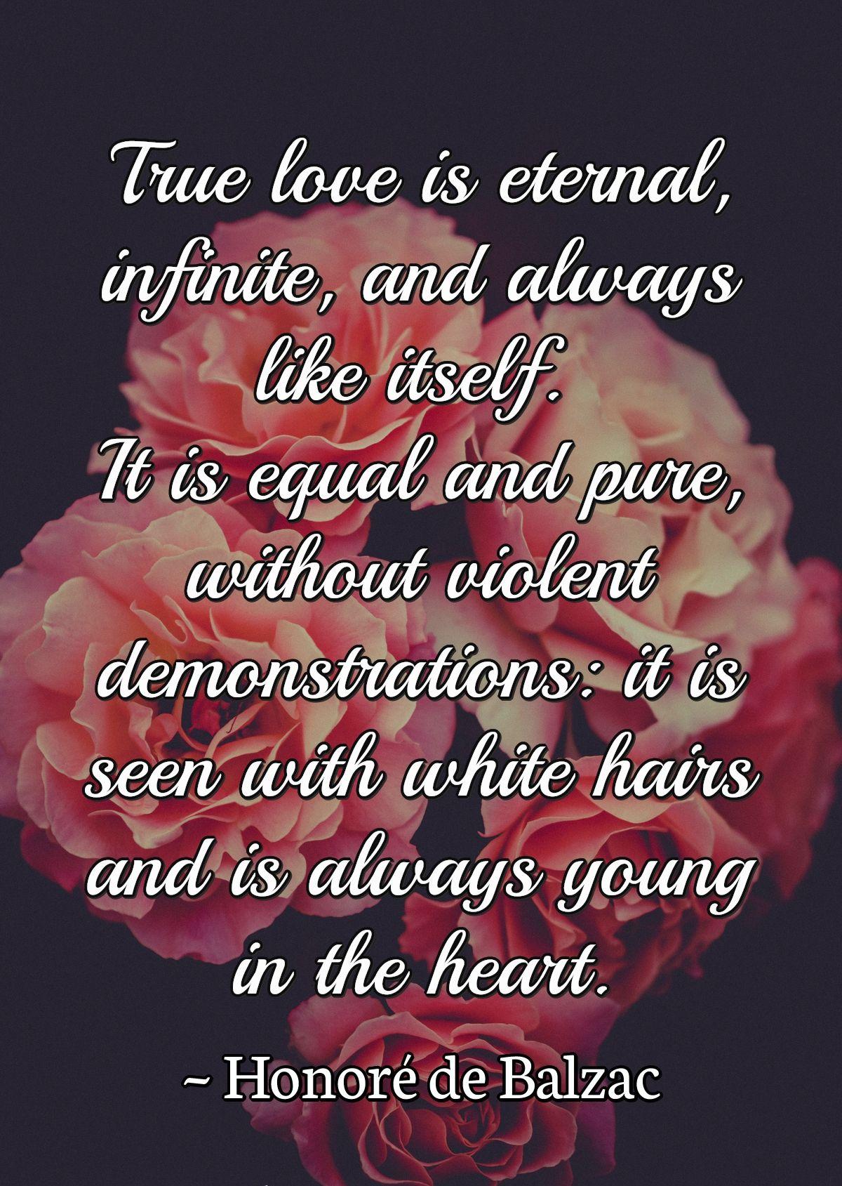 True love is eternal, infinite, and always like itself. It is equal and pure, without violent demonstrations: it is seen with white hairs and is always young in the heart.