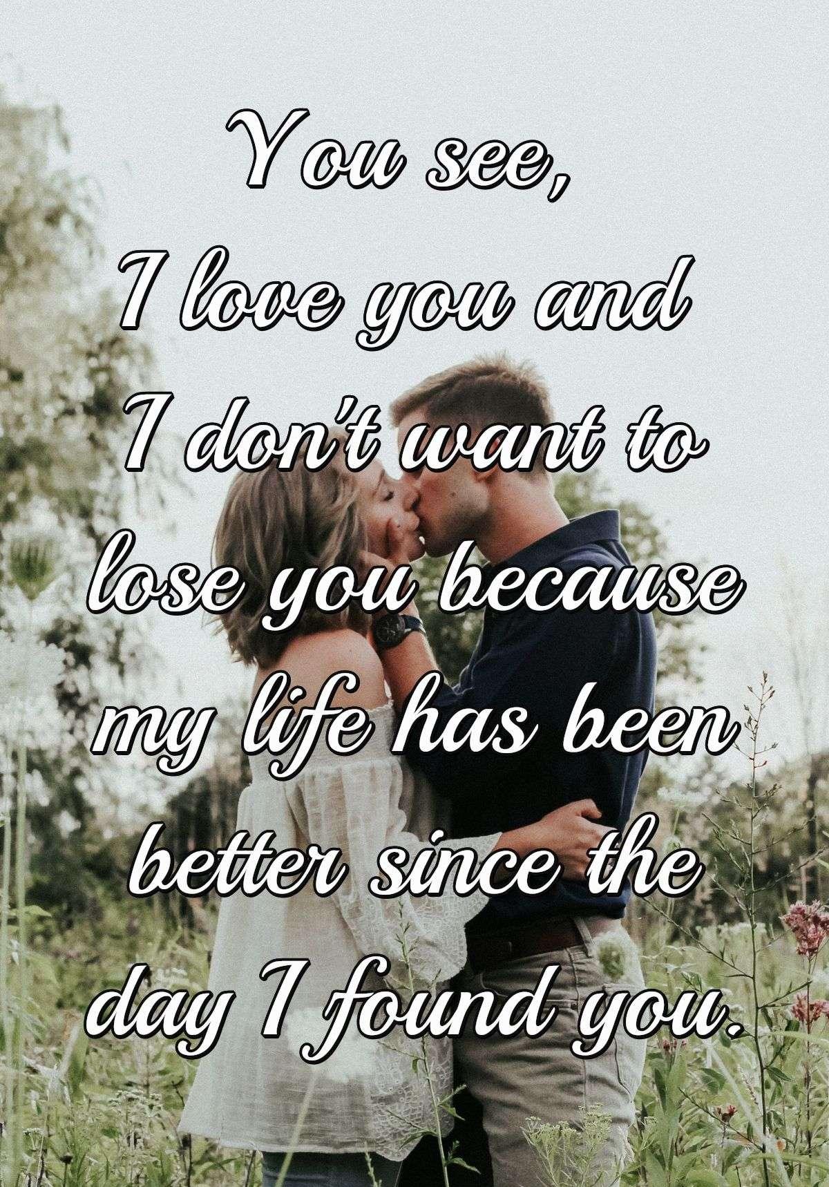 You see, I love you and I don't want to lose you because my life has been better since the day I found you.