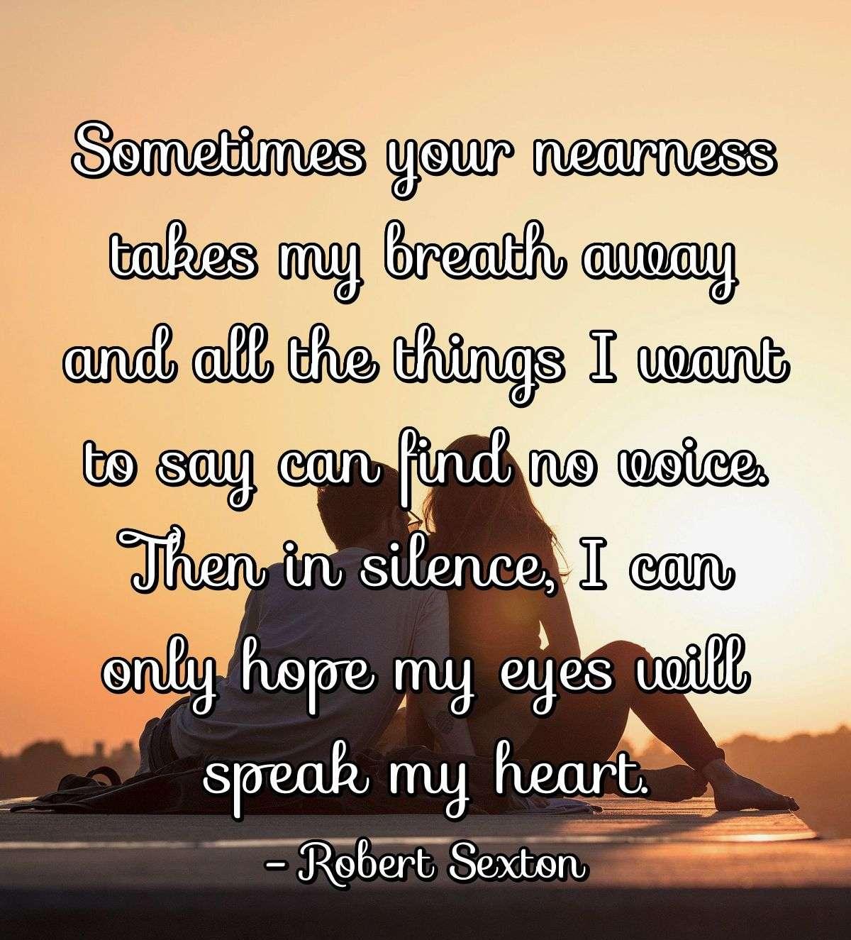 Sometimes your nearness takes my breath away and all the things I want to say can find no voice. Then in silence, I can only hope my eyes will speak my heart.