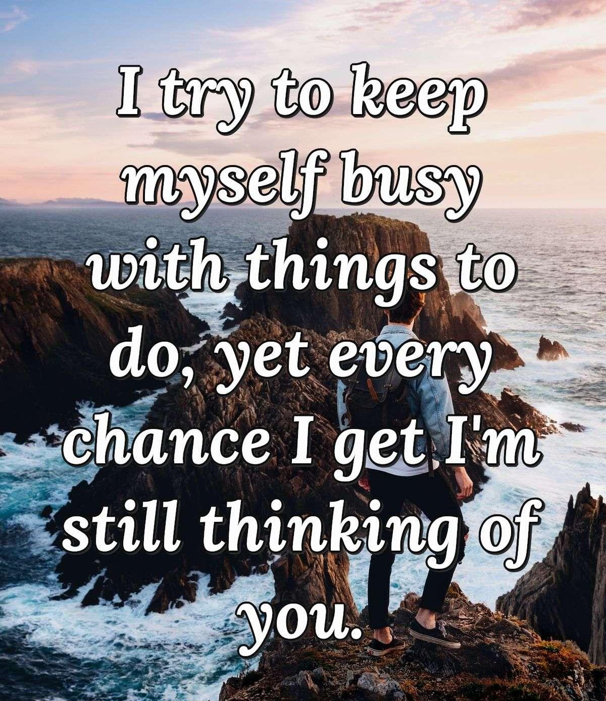 I try to keep myself busy with things to do, yet every chance I get I'm still thinking of you.