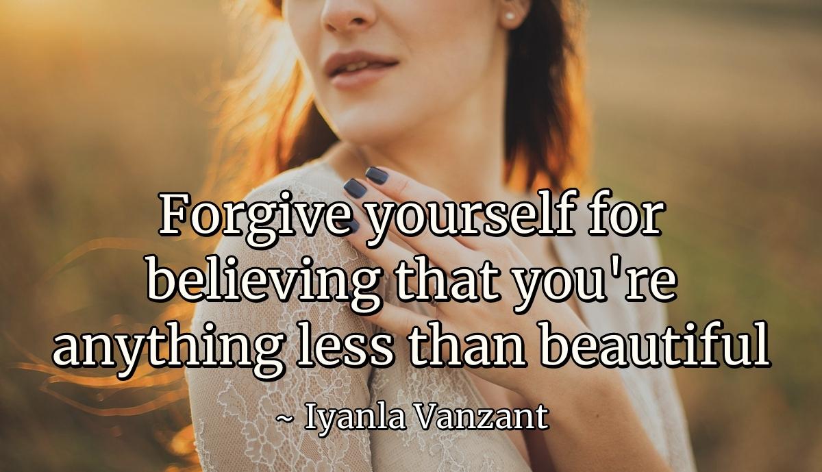 Forgive yourself for believing that you're anything less than beautiful