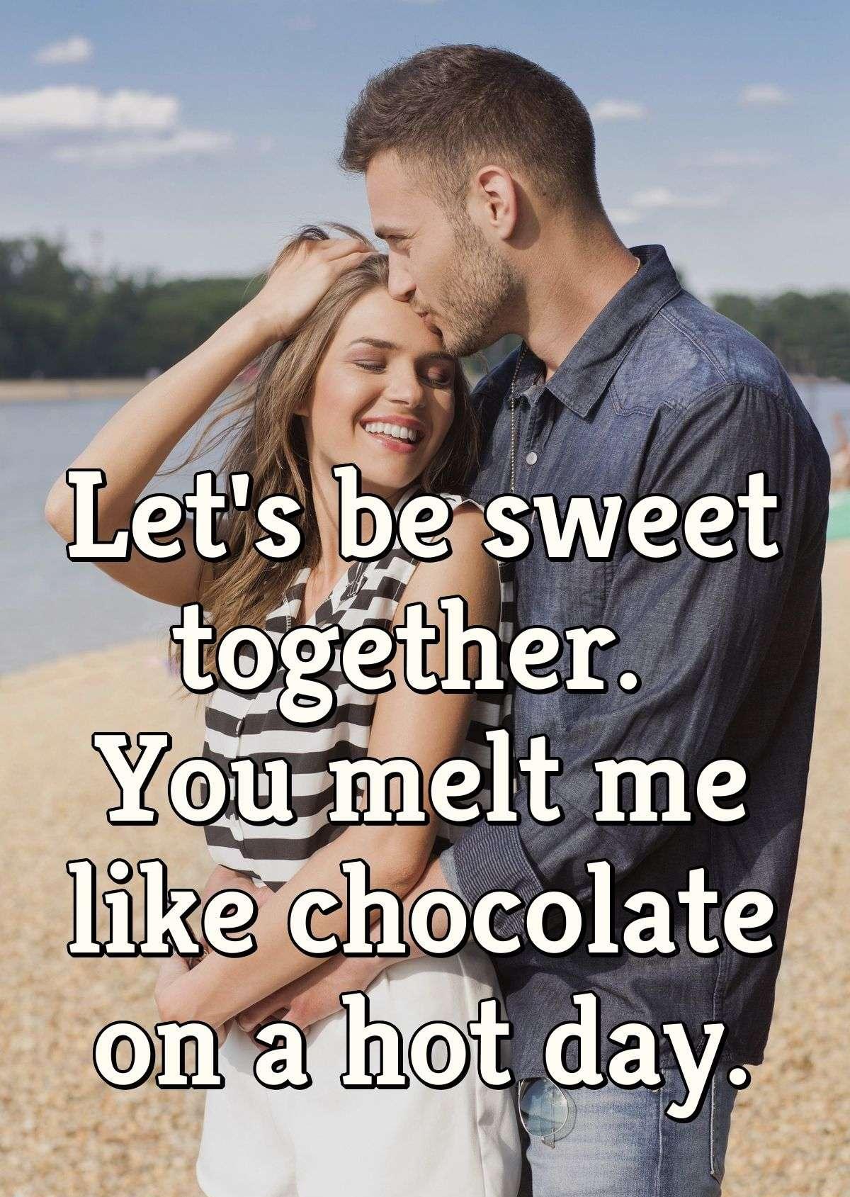 Let's be sweet together. You melt me like chocolate on a hot day.