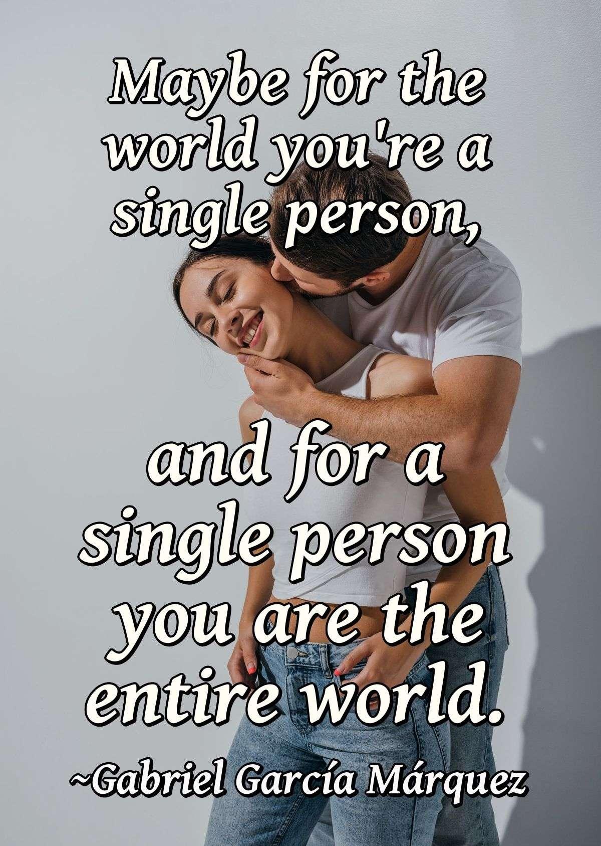 Maybe for the world you're a single person, and for a single person you are the entire world.