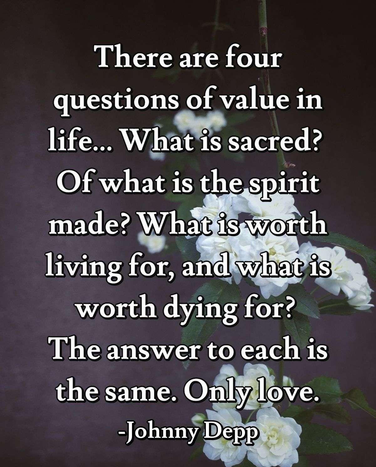 There are four questions of value in life... What is sacred? Of what is the spirit made? What is worth living for, and what is worth dying for? The answer to each is the same. Only love.