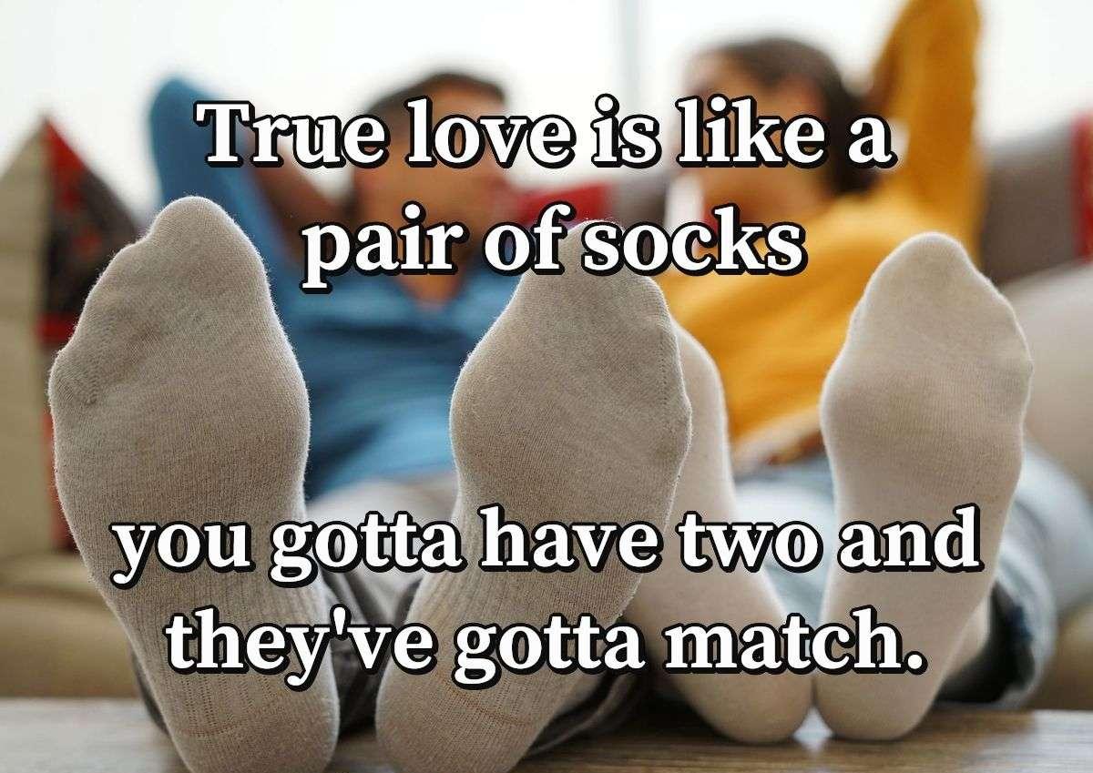 True love is like a pair of socks you gotta have two and they've gotta match.