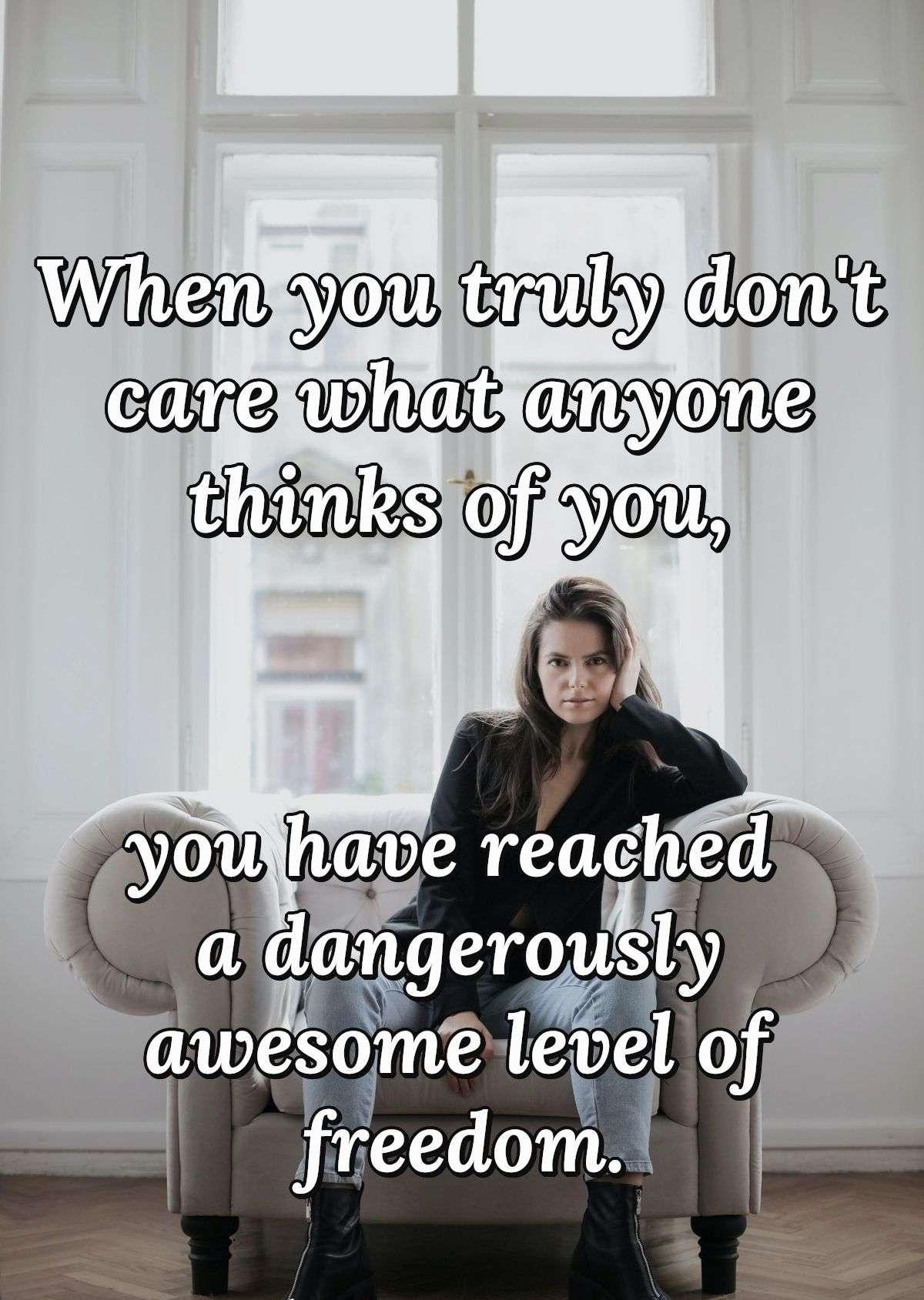 When you truly don't care what anyone thinks of you, you have reached a dangerously awesome level of freedom.