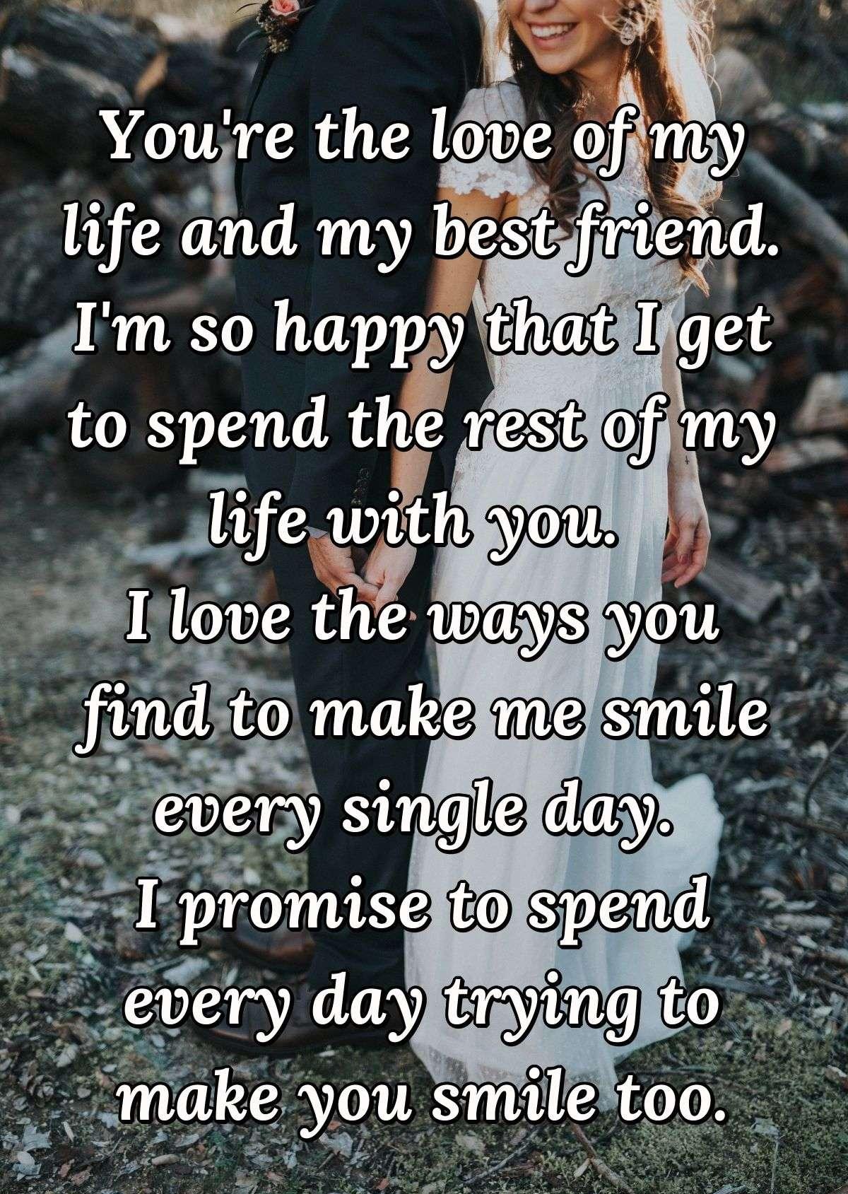 You're the love of my life and my best friend. I'm so happy that I get to spend the rest of my life with you. I love the ways you find to make me smile every single day. I promise to spend every day trying to make you smile too.