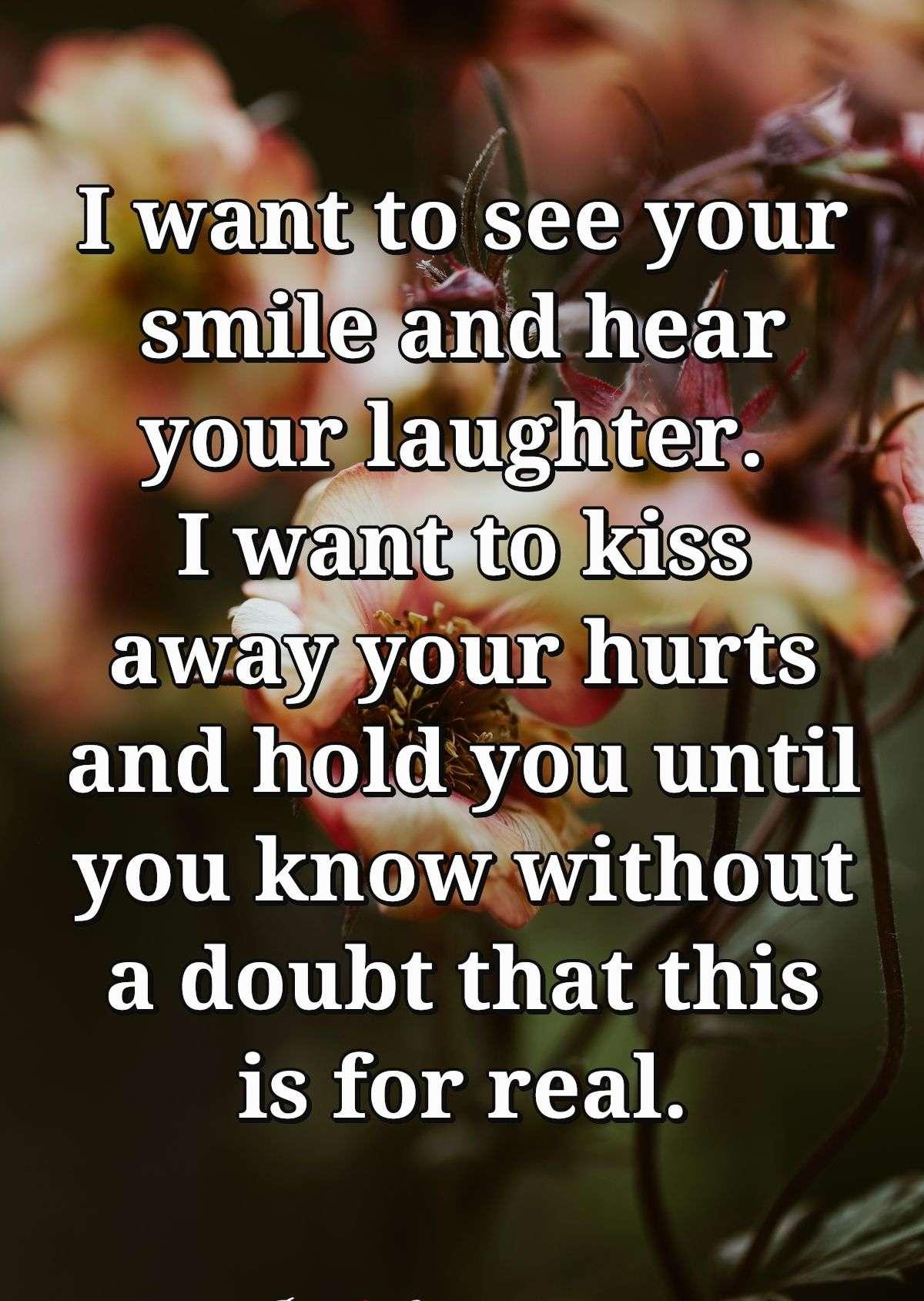 I want to see your smile and hear your laughter. I want to kiss away your hurts and hold you until you know without a doubt that this is for real.