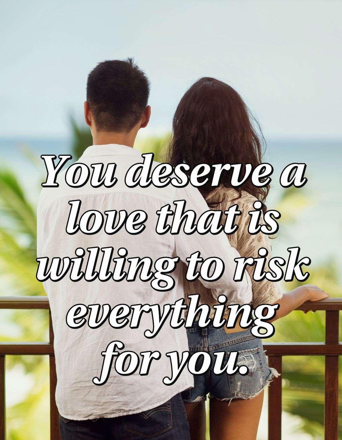 You deserve a love that is willing to risk everything for you.