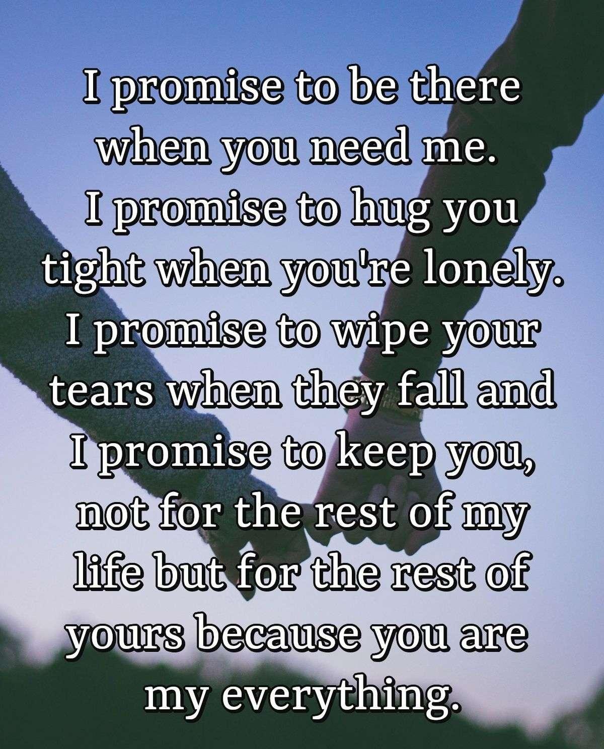 I promise to be there when you need me. I promise to hug you tight when you're lonely. I promise to wipe your tears when they fall and I promise to keep you, not for the rest of my life but for the rest of yours because you are my everything.