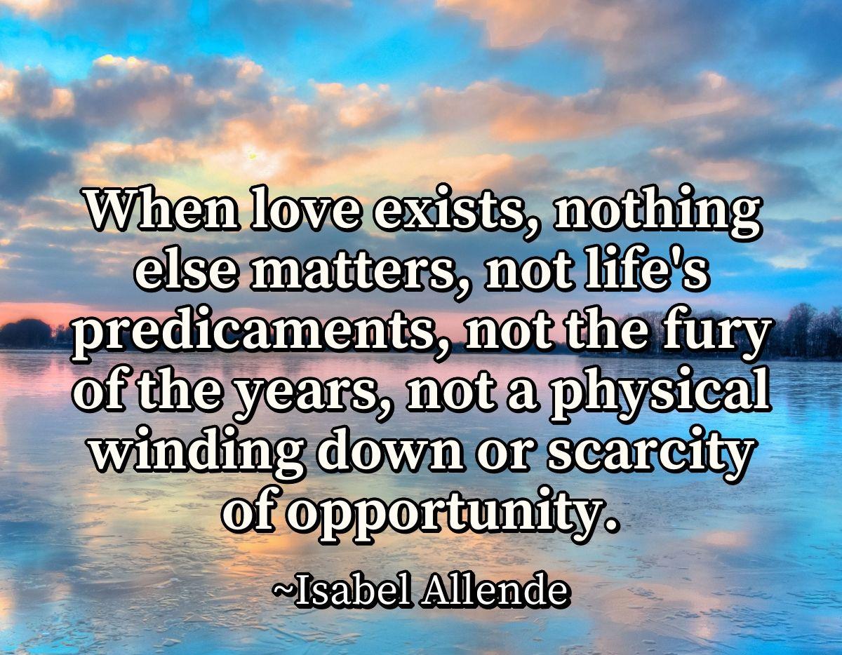 When love exists, nothing else matters, not life's predicaments, not the fury of the years, not a physical winding down or scarcity of opportunity. When love exists, nothing else matters, not life's predicaments, not the fury of the years, not a physical winding down or scarcity of opportunity.