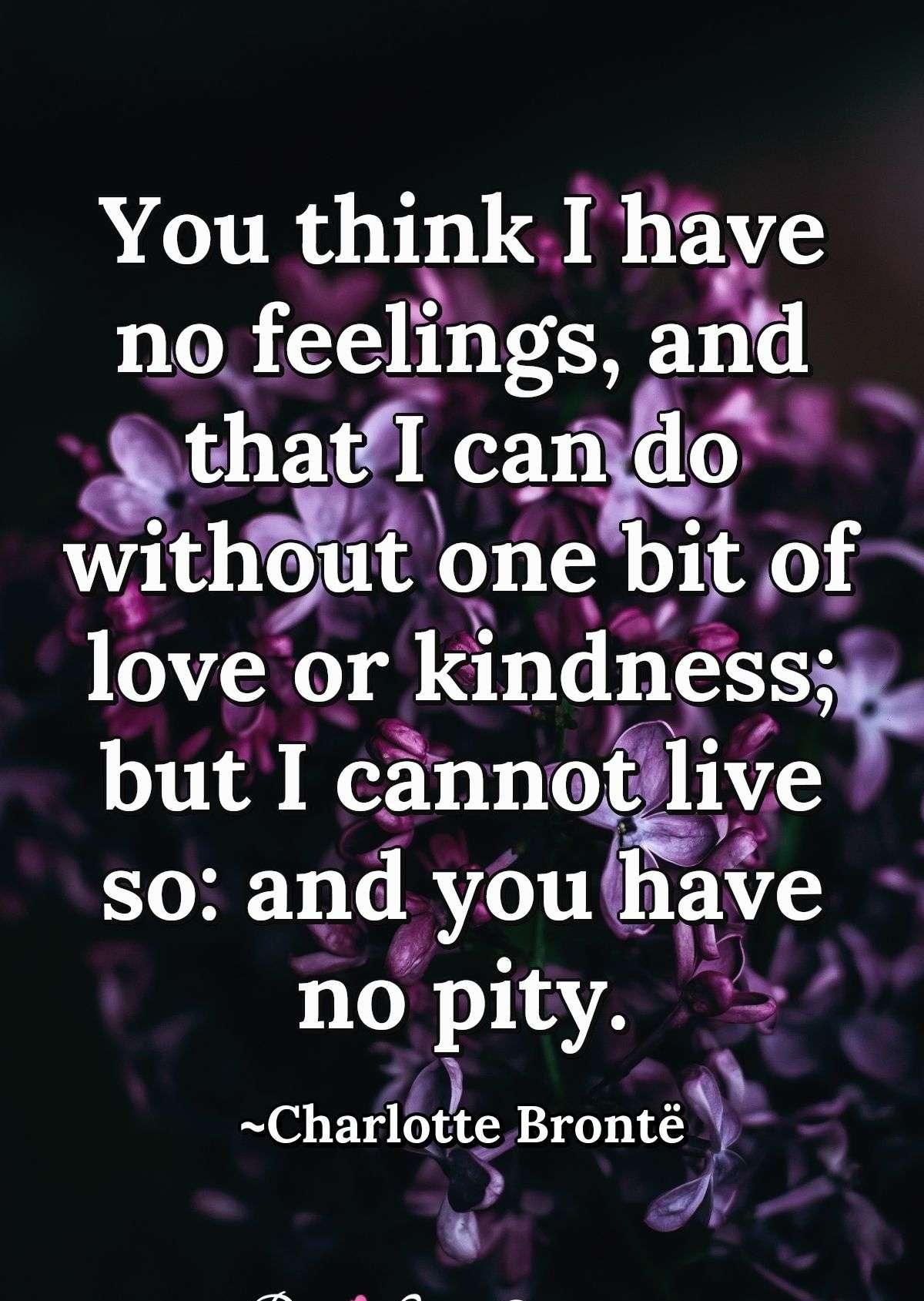 You think I have no feelings, and that I can do without one bit of love or kindness; but I cannot live so: and you have no pity.