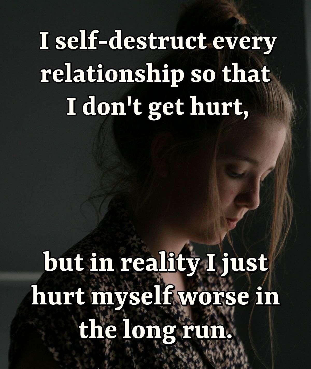 I self-destruct every relationship so that I don't get hurt, but in reality I just hurt myself worse in the long run.