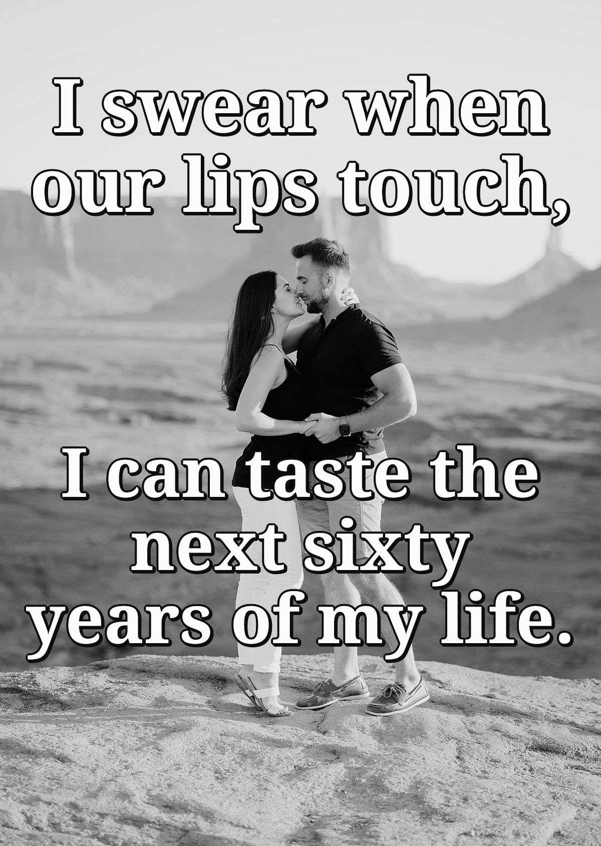 I swear when our lips touch, I can taste the next sixty years of my life.