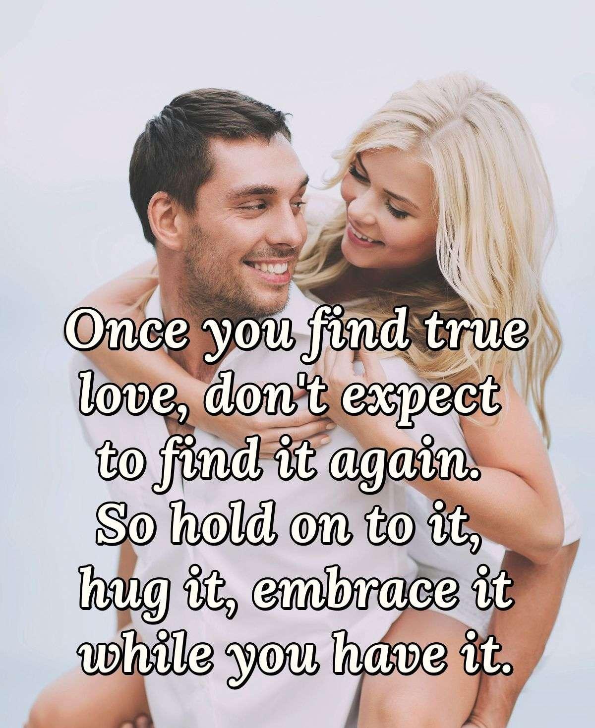 Once you find true love, don't expect to find it again. So hold on to it, hug it, embrace it while you have it.