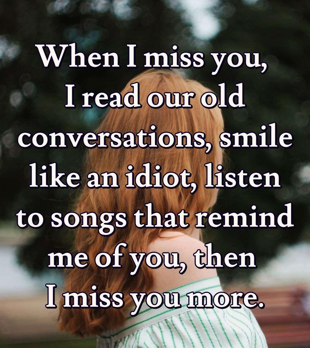 When I miss you, I read our old conversations, smile like an idiot, listen to songs that remind me of you, then I miss you more.