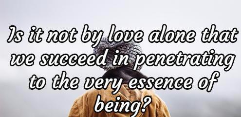 Is it not by love alone that we succeed in penetrating to the very essence of being?