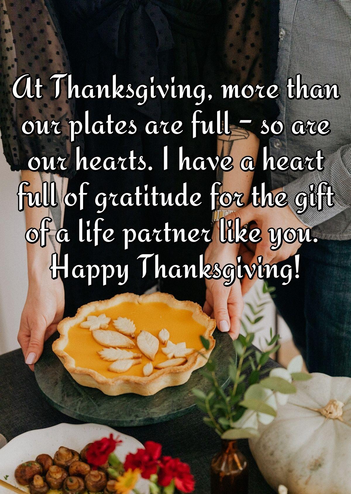 At Thanksgiving, more than our plates are full - so are our hearts. I have a heart full of gratitude for the gift of a life partner like you. Happy Thanksgiving!