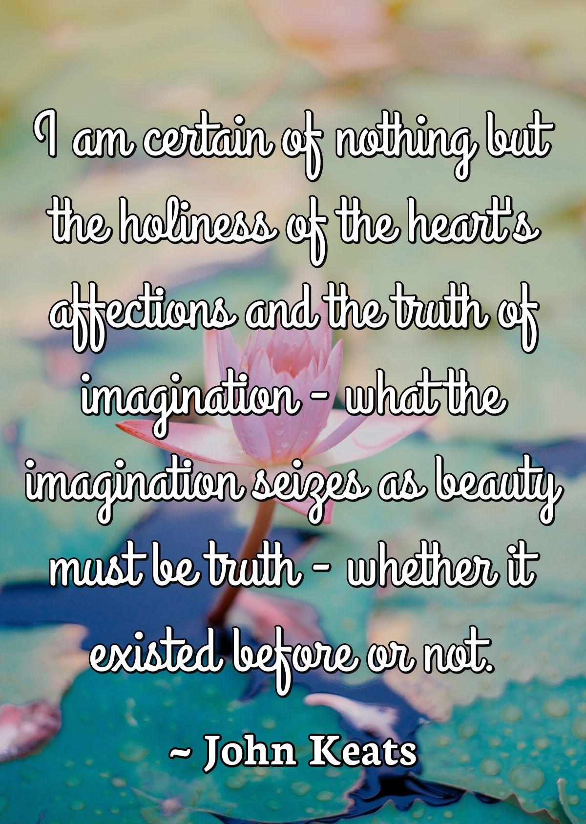 I am certain of nothing but the holiness of the heart's affections and the truth of imagination - what the imagination seizes as beauty must be truth - whether it existed before or not.