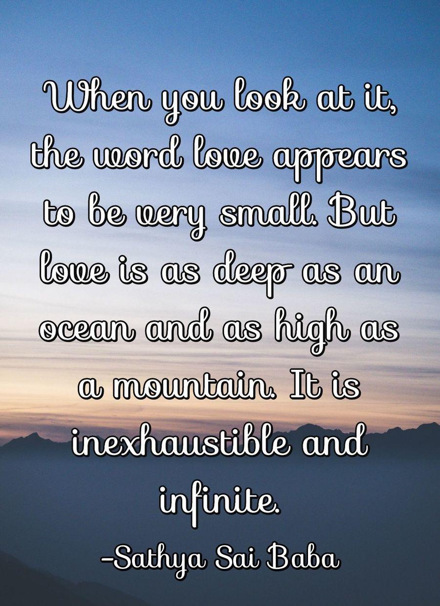 When you look at it, the word love appears to be very small. But love is as deep as an ocean and as high as a mountain. It is inexhaustible and infinite.