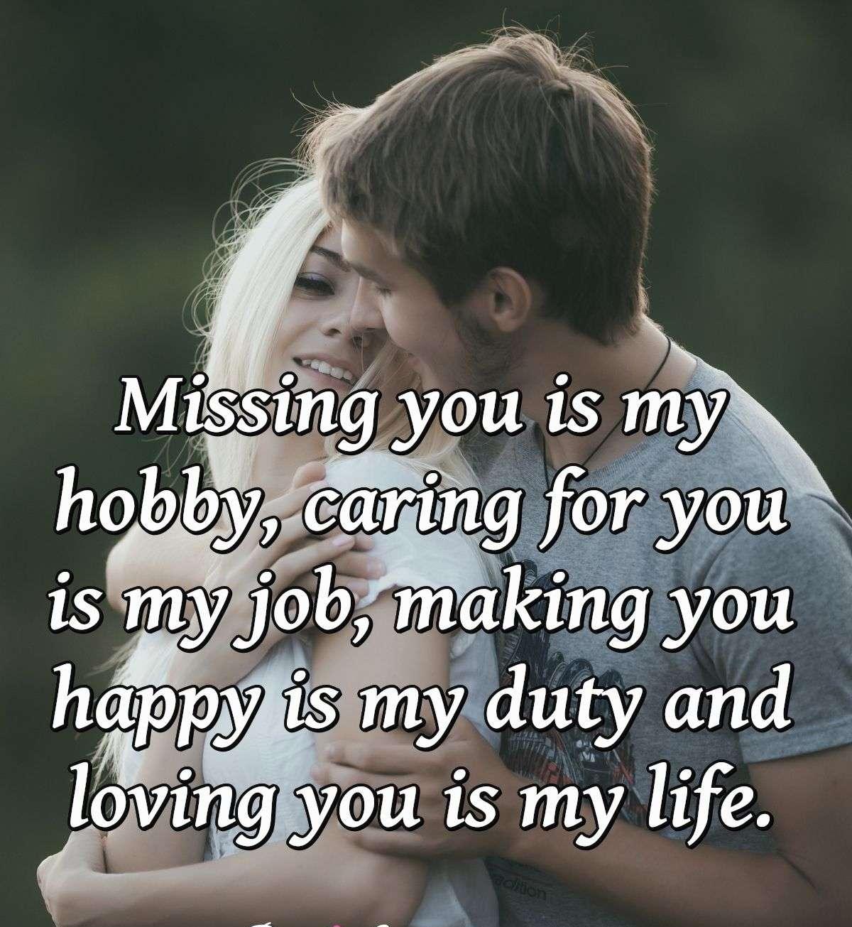 Missing you is my hobby, caring for you is my job, making you happy is my duty and loving you is my life.